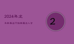 2024年龙年新春出行指南：属龙人吉祥日子择选