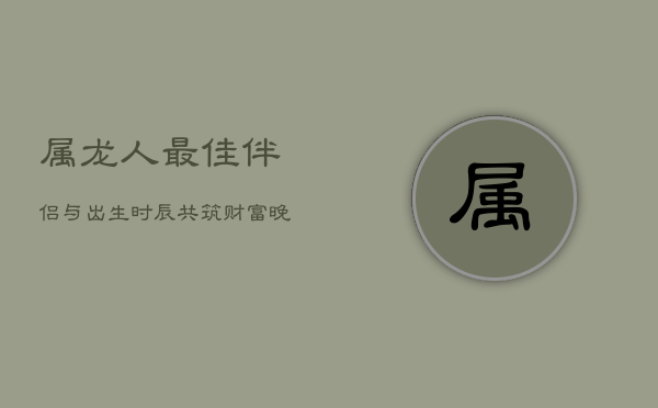 属龙人最佳伴侣与出生时辰：共筑财富晚年，时辰决定命运  第1张